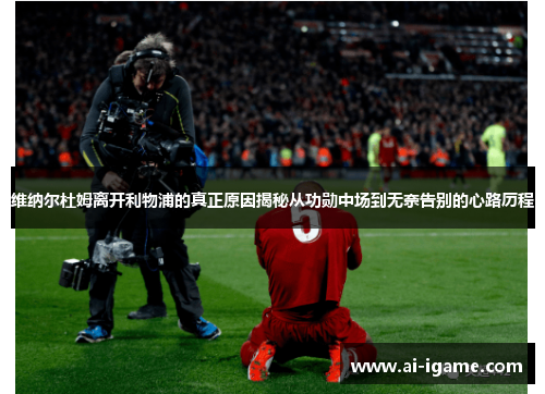 维纳尔杜姆离开利物浦的真正原因揭秘从功勋中场到无奈告别的心路历程