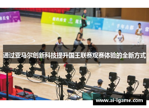 通过亚马尔创新科技提升国王联赛观赛体验的全新方式