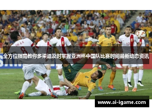 全方位指南教你多渠道及时掌握亚洲杯中国队比赛时间最新动态资讯