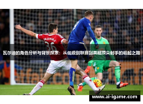 瓦尔迪的角色分析与背景探索：从低级别联赛到英超顶尖射手的崛起之路