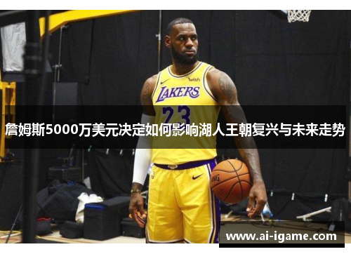 詹姆斯5000万美元决定如何影响湖人王朝复兴与未来走势