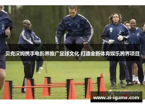 贝克汉姆携手电影界推广足球文化 打造全新体育娱乐跨界项目 贝克汉姆携手电影界推广足球文化 打造全新体育娱乐跨界项目