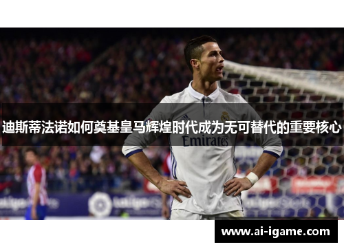 迪斯蒂法诺如何奠基皇马辉煌时代成为无可替代的重要核心