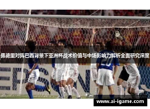 佩德里对阵巴西背景下亚洲杯战术价值与中场影响力解析全面研究深度 佩德里对阵巴西背景下亚洲杯战术价值与中场影响力解析全面研究深度