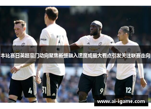 本比赛日英超豪门动向聚焦新援融入速度成最大看点引发关注联赛走向
