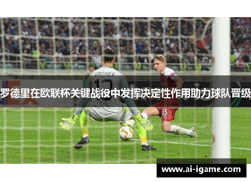 罗德里在欧联杯关键战役中发挥决定性作用助力球队晋级 罗德里在欧联杯关键战役中发挥决定性作用助力球队晋级