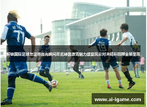解锁国际足球友谊赛高光瞬间尽览绿茵激情魅力盛宴风云对决精彩回顾全景呈现