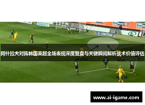阿什拉夫对阵韩国英超全场表现深度复盘与关键瞬间解析战术价值评估 阿什拉夫对阵韩国英超全场表现深度复盘与关键瞬间解析战术价值评估