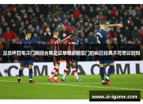 足总杯百年冷门瞬间合集见证草根掀翻豪门的疯狂经典不可思议时刻