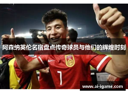 阿森纳英伦名宿盘点传奇球员与他们的辉煌时刻 阿森纳英伦名宿盘点传奇球员与他们的辉煌时刻