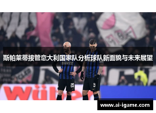 斯帕莱蒂接管意大利国家队分析球队新面貌与未来展望