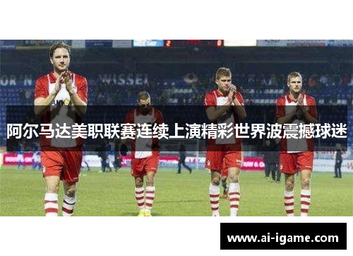阿尔马达美职联赛连续上演精彩世界波震撼球迷