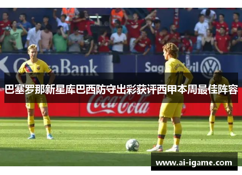 巴塞罗那新星库巴西防守出彩获评西甲本周最佳阵容 巴塞罗那新星库巴西防守出彩获评西甲本周最佳阵容