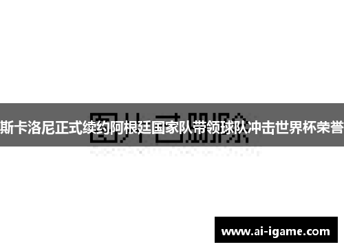斯卡洛尼正式续约阿根廷国家队带领球队冲击世界杯荣誉